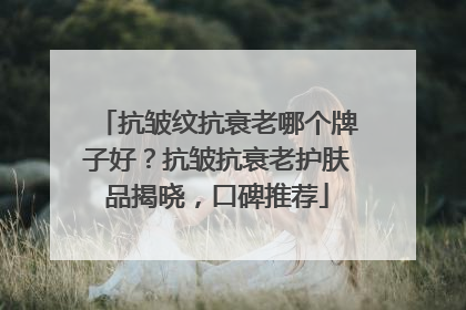 抗皱纹抗衰老哪个牌子好？抗皱抗衰老护肤品揭晓，口碑推荐