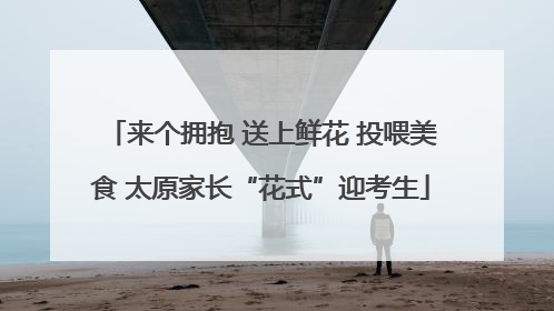 来个拥抱 送上鲜花 投喂美食 太原家长“花式”迎考生
