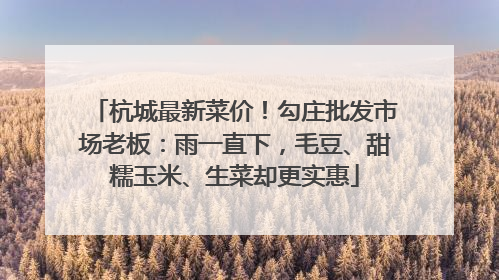 杭城最新菜价！勾庄批发市场老板：雨一直下，毛豆、甜糯玉米、生菜却更实惠