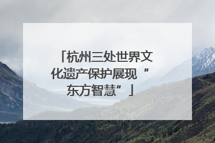 杭州三处世界文化遗产保护展现“东方智慧”