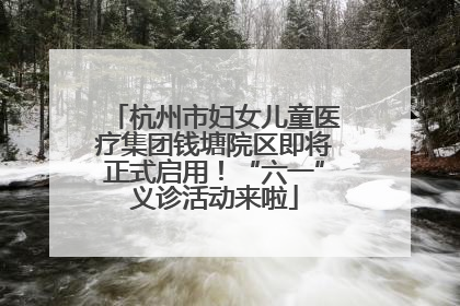杭州市妇女儿童医疗集团钱塘院区即将正式启用！“六一”义诊活动来啦