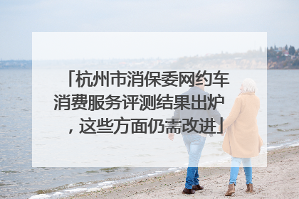 杭州市消保委网约车消费服务评测结果出炉，这些方面仍需改进