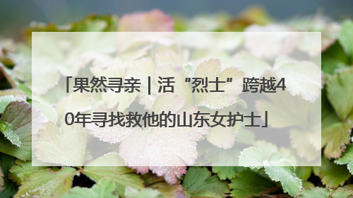 果然寻亲｜活“烈士”跨越40年寻找救他的山东女护士