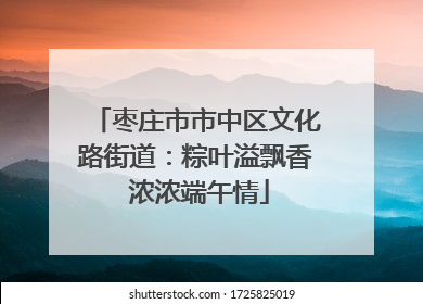枣庄市市中区文化路街道：粽叶溢飘香 浓浓端午情