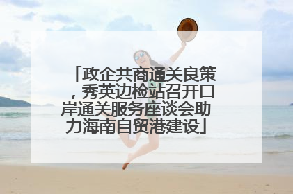 政企共商通关良策，秀英边检站召开口岸通关服务座谈会助力海南自贸港建设