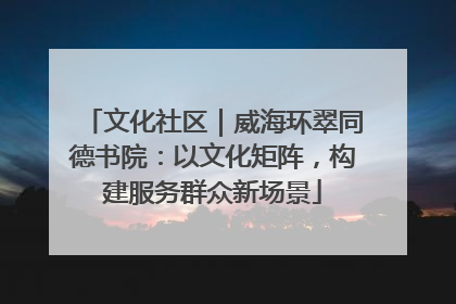 文化社区｜威海环翠同德书院：以文化矩阵，构建服务群众新场景