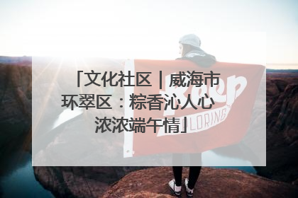 文化社区｜威海市环翠区：粽香沁人心 浓浓端午情