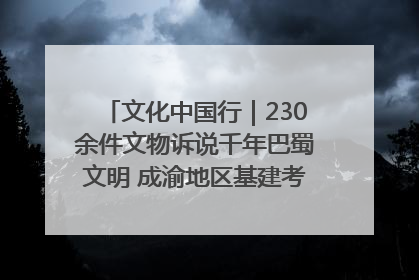 文化中国行｜230余件文物诉说千年巴蜀文明 成渝地区基建考古成果展开展