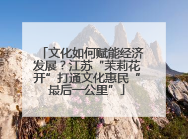 文化如何赋能经济发展？江苏“茉莉花开”打通文化惠民“最后一公里”