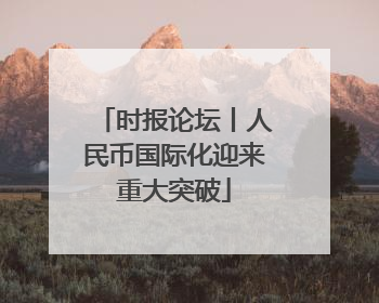 时报论坛丨人民币国际化迎来重大突破