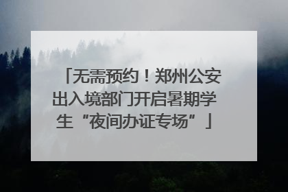 无需预约！郑州公安出入境部门开启暑期学生“夜间办证专场”