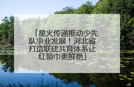星火传递推动少先队事业发展！河北省打造联建共育体系让红领巾更鲜艳