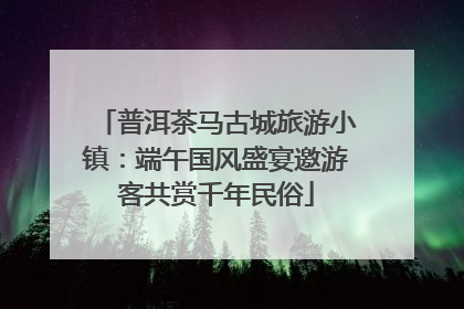 普洱茶马古城旅游小镇：端午国风盛宴邀游客共赏千年民俗