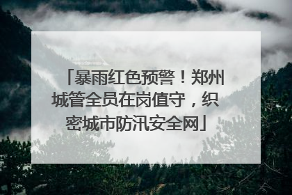 暴雨红色预警！郑州城管全员在岗值守，织密城市防汛安全网