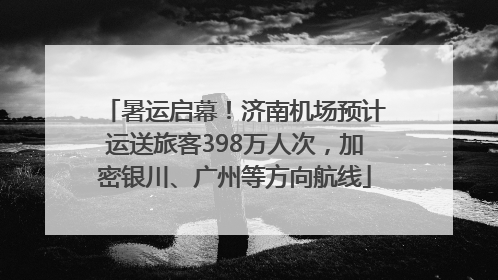 暑运启幕！济南机场预计运送旅客398万人次，加密银川、广州等方向航线