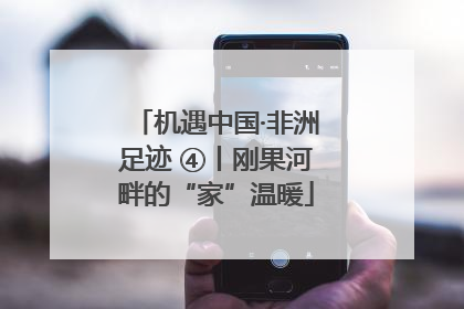 机遇中国·非洲足迹 ④丨刚果河畔的“家”温暖