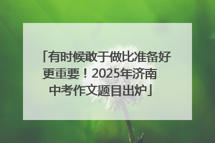 有时候敢于做比准备好更重要！2025年济南中考作文题目出炉