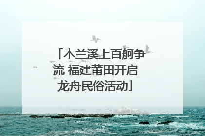 木兰溪上百舸争流 福建莆田开启龙舟民俗活动