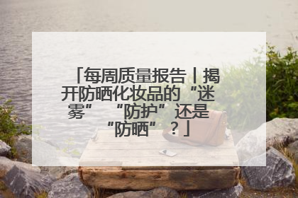每周质量报告丨揭开防晒化妆品的“迷雾” “防护”还是“防晒”？