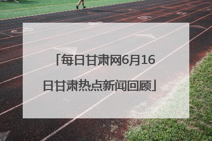 每日甘肃网6月16日甘肃热点新闻回顾