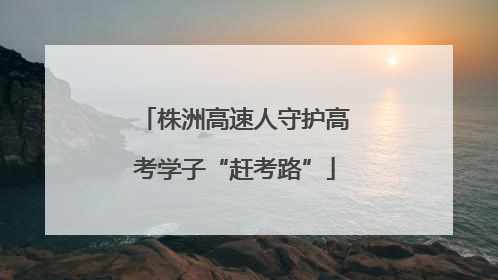 株洲高速人守护高考学子“赶考路”