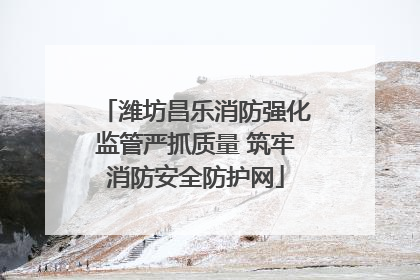 潍坊昌乐消防强化监管严抓质量 筑牢消防安全防护网