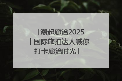 潮起廊洽2025丨国际旅拍达人喊你打卡廊洽时光