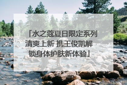 水之蔻夏日限定系列清爽上新 携王俊凯解锁身体护肤新体验