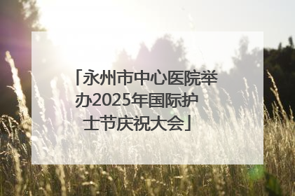 永州市中心医院举办2025年国际护士节庆祝大会