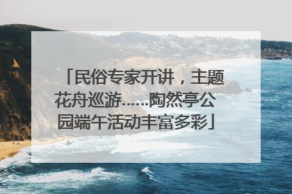 民俗专家开讲，主题花舟巡游……陶然亭公园端午活动丰富多彩