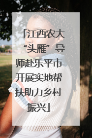 江西农大“头雁”导师赴乐平市开展实地帮扶助力乡村振兴