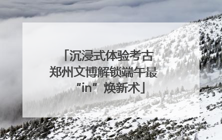 沉浸式体验考古 郑州文博解锁端午最“in”焕新术