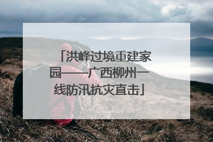 洪峰过境重建家园——广西柳州一线防汛抗灾直击