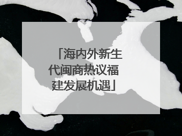 海内外新生代闽商热议福建发展机遇