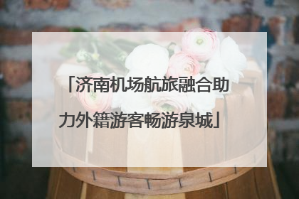 济南机场航旅融合助力外籍游客畅游泉城
