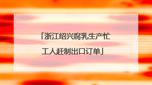 浙江绍兴腐乳生产忙 工人赶制出口订单