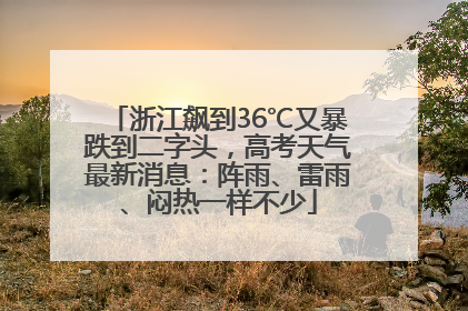 浙江飙到36℃又暴跌到二字头，高考天气最新消息：阵雨、雷雨、闷热一样不少