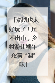淄博也太好玩了！足不出市，乡村游让端午充满“淄”味