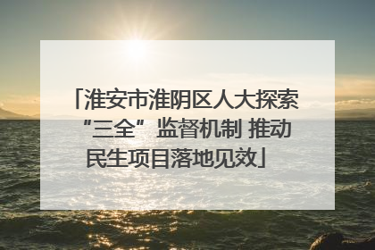 淮安市淮阴区人大探索“三全”监督机制 推动民生项目落地见效