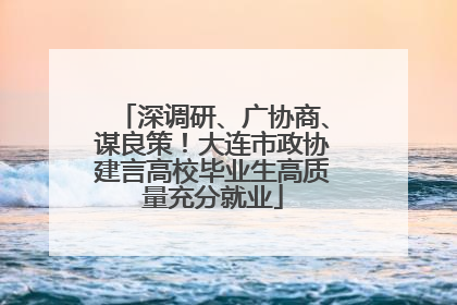 深调研、广协商、谋良策！大连市政协建言高校毕业生高质量充分就业