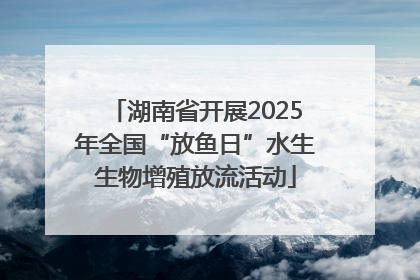 湖南省开展2025年全国“放鱼日”水生生物增殖放流活动