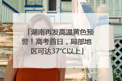 湖南再发高温黄色预警！高考首日，局部地区可达37℃以上