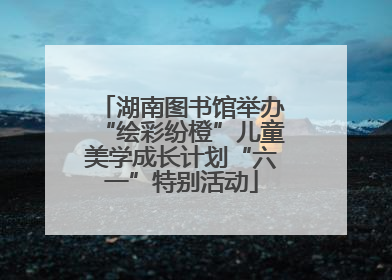 湖南图书馆举办“绘彩纷橙”儿童美学成长计划“六一”特别活动
