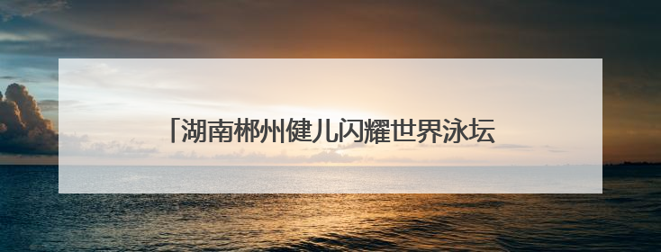 湖南郴州健儿闪耀世界泳坛 体旅融合催生发展新动能