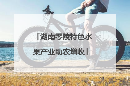 湖南零陵特色水果产业助农增收
