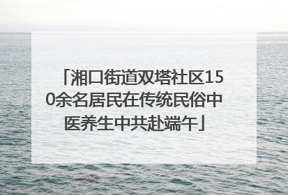 湘口街道双塔社区150余名居民在传统民俗中医养生中共赴端午
