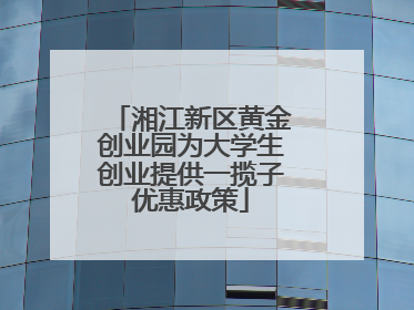 湘江新区黄金创业园为大学生创业提供一揽子优惠政策