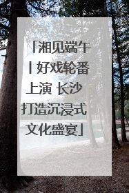 湘见端午丨好戏轮番上演 长沙打造沉浸式文化盛宴
