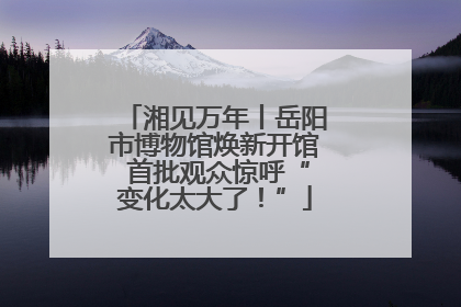 湘见万年丨岳阳市博物馆焕新开馆 首批观众惊呼“变化太大了！”