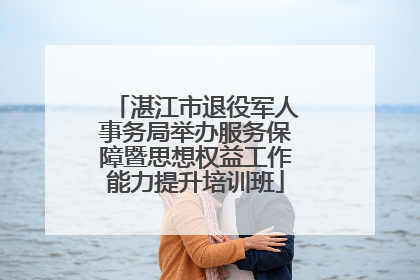 湛江市退役军人事务局举办服务保障暨思想权益工作能力提升培训班